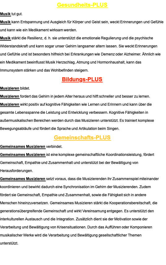 Gesundheits-PLUS Musik tut gut. Musik kann Entspannung und Ausgleich für Körper und Geist sein, weckt Erinnerungen und Gefühle und kann wie ein Medikament wirksam werden. Musik stärkt die Resilienz, d. h. sie unterstützt die emotionale Regulierung und die psychische Widerstandskraft und kann sogar unser Gehirn langsamer altern lassen. Sie weckt Erinnerungen und Gefühle und ist besonders hilfreich bei Erkrankungen wie Demenz oder Alzheimer. Ähnlich wie ein Medikament beeinflusst Musik Herzschlag, Atmung und Hormonhaushalt, kann das Immunsystem stärken und das Wohlbefinden steigern. Bildungs-PLUS Musizieren bildet. Musizieren fordert das Gehirn in jedem Alter heraus und hilft schneller und besser zu lernen. Musizieren wirkt positiv auf kognitive Fähigkeiten wie Lernen und Erinnern und kann über die gesamte Lebensspanne die Leistung und Entwicklung verbessern. Kognitive Fähigkeiten in außermusikalischen Bereichen werden durch das Musizieren unterstützt. Es trainiert komplexe Bewegungsabläufe und fördert die Sprache und Artikulation beim Singen. Gemeinschafts-PLUS Gemeinsames Musizieren verbindet. Gemeinsames Musizieren ist eine komplexe gemeinschaftliche Koordinationsleistung, fördert Gemeinschaft, Empathie und Zusammenhalt und unterstützt bei der Bewältigung von Herausforderungen. Gemeinsames Musizieren setzt voraus, dass die Musizierenden ihr Zusammenspiel miteinander koordinieren und bewirkt dadurch eine Synchronisation im Gehirn der Musizierenden. Zudem fördert sie Gemeinschaft, Empathie und Zusammenhalt, sowie die Fähigkeit sich in andere Menschen hineinzuversetzen. Gemeinsames Musizieren stärkt die Kooperationsbereitschaft, die generationsübergreifende Gemeinschaft und wirkt Vereinsamung entgegen. Es unterstützt den interkulturellen Austausch und die Integration. Zusätzlich dient sie der Motivation sowie der Verarbeitung und Bewältigung von Krisensituationen. Durch das Aufführen oder Komponieren musikalischer Werke wird die Verarbeitung und Bewältigung gesellschaftlicher Themen unterstützt. 